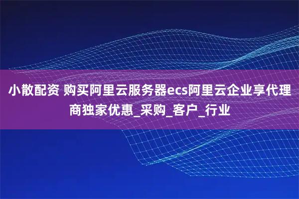 小散配资 购买阿里云服务器ecs阿里云企业享代理商独家优惠_采购_客户_行业