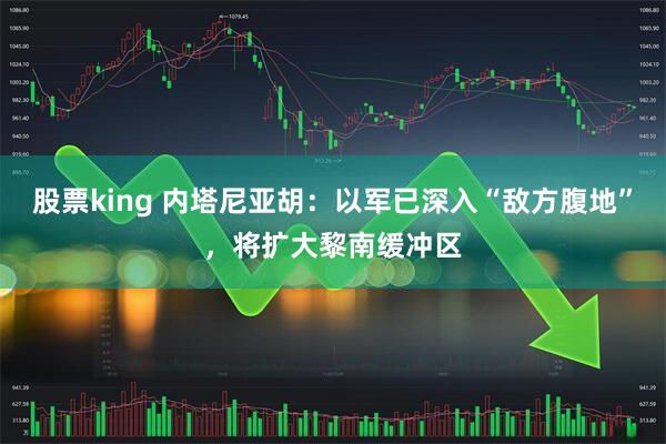 股票king 内塔尼亚胡：以军已深入“敌方腹地”，将扩大黎南缓冲区