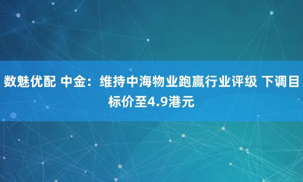 数魅优配 中金：维持中海物业跑赢行业评级 下调目标价至4.9港元