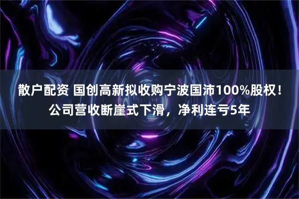 散户配资 国创高新拟收购宁波国沛100%股权！公司营收断崖式下滑，净利连亏5年