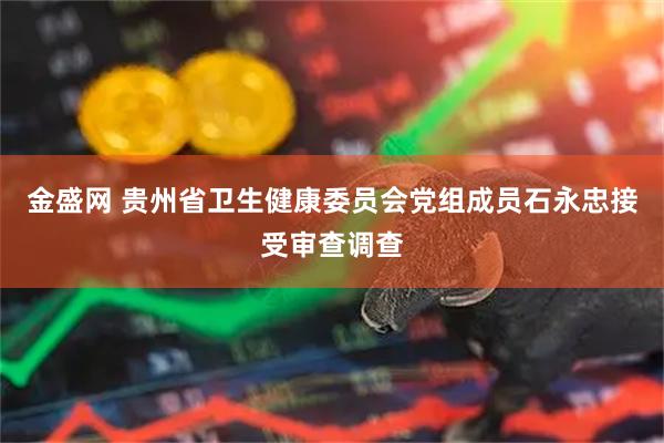 金盛网 贵州省卫生健康委员会党组成员石永忠接受审查调查