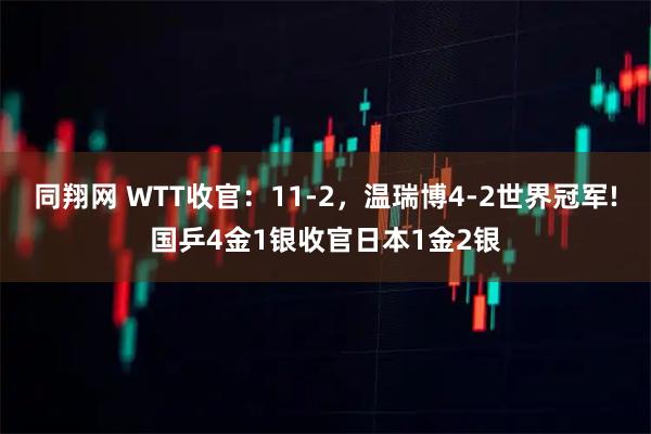 同翔网 WTT收官：11-2，温瑞博4-2世界冠军!国乒4金1银收官日本1金2银