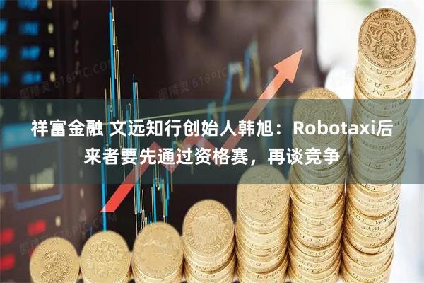 祥富金融 文远知行创始人韩旭：Robotaxi后来者要先通过资格赛，再谈竞争