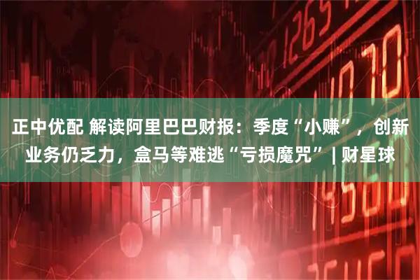 正中优配 解读阿里巴巴财报：季度“小赚”，创新业务仍乏力，盒马等难逃“亏损魔咒” | 财星球